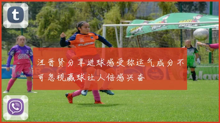 汪晋贤分享进球感受称运气成分不可忽视赢球让人倍感兴奋