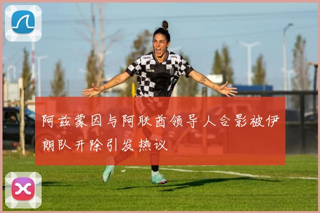 阿兹蒙因与阿联酋领导人合影被伊朗队开除引发热议