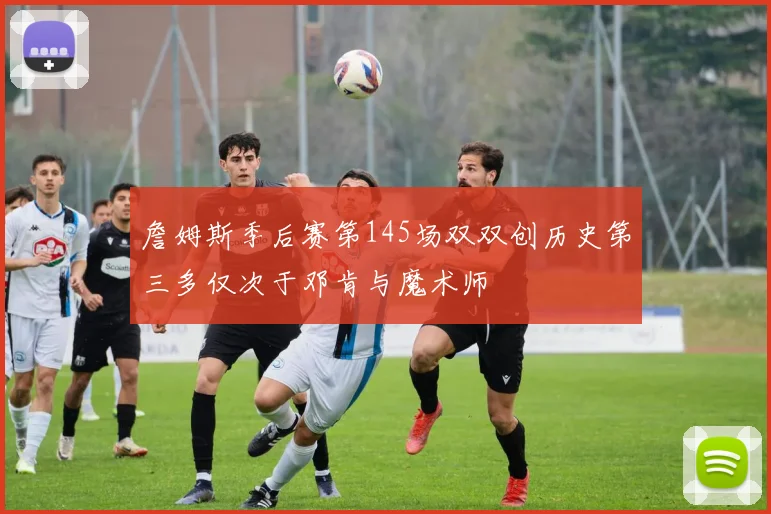 詹姆斯季后赛第145场双双创历史第三多仅次于邓肯与魔术师