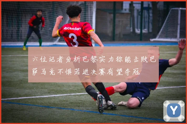 六位记者分析巴黎实力称能击败巴萨马竞不惧若进决赛有望夺冠