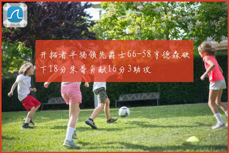 开拓者半场领先爵士66-58亨德森砍下18分朱哥贡献16分3助攻