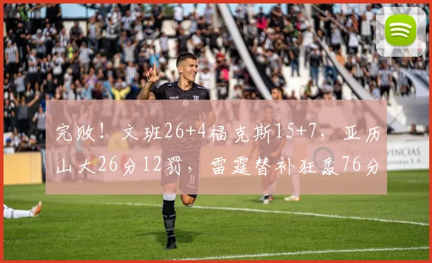 完败！文班26+4福克斯15+7，亚历山大26分12罚，雷霆替补狂轰76分