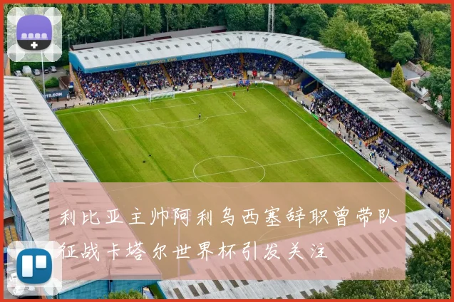 利比亚主帅阿利乌西塞辞职曾带队征战卡塔尔世界杯引发关注
