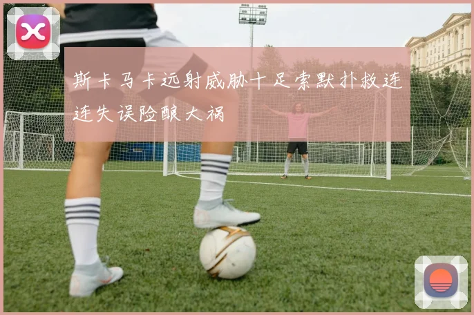 斯卡马卡远射威胁十足索默扑救连连失误险酿大祸